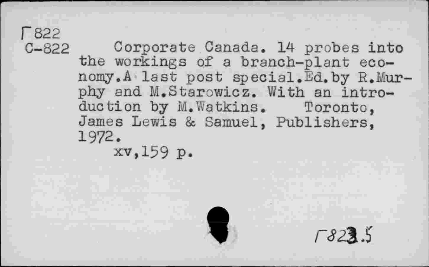 ﻿F 822
C-822 Corporate Canada. 14 probes into the workings of a branch-plant economy.A last post special.Ed.by R.Murphy and M.Starowicz. With an introduction by M.Watkins. Toronto, James Lewis & Samuel, Publishers, 1972.
xv,159 P.
